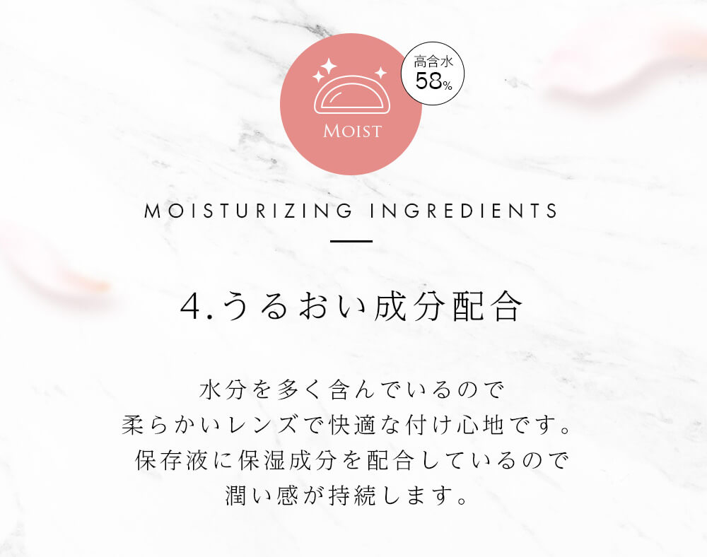 今田美桜イメージモデル Diya Bloom UV Moist -ダイヤブルームUVモイスト |MOIST MOISTURIZING INGREDIENTS 高含水58% 4.うるおい成分配合 水分を多く含んでいるので柔らかいレンズで快適な着け心地です。保存液に保湿成分を配合しているので潤い感が持続します。