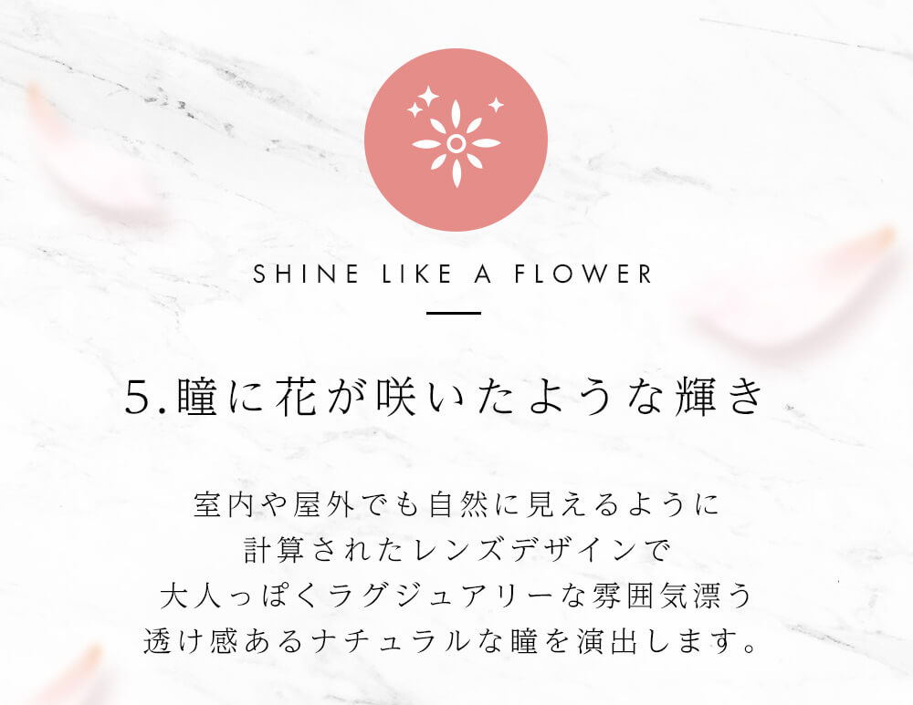 今田美桜イメージモデル Diya Bloom UV Moist -ダイヤブルームUVモイスト |SHINE LIKE A FLOWER 5.瞳に花が咲いたような輝き 室内や屋外でも自然に見えるように計算されたレンズデザインで大人っぽくラグジュアリーな雰囲気漂う透け感あるナチュラルな瞳を演出します。