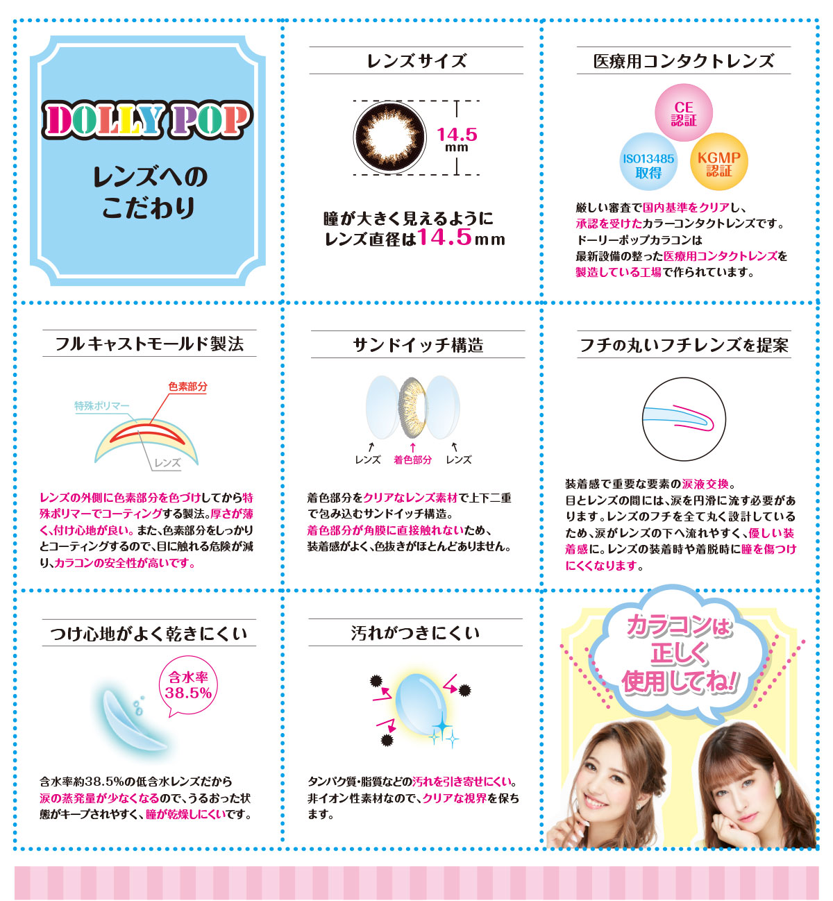 DOLLY POP-ドーリーポップ|DOLLY POP レンズへのこだわり【レンズサイズ】瞳が大きく見えるようにレンズ直径は14.5mm【医療用コンタクトレンズ】厳しい審査で国内基準をクリアし、承認を受けたカラーコンタクトレンズです。ドーリーポップカラコンは最新設備の整った医療用コンタクトレンズを製造している工場で作られています。【フルキャストモールド製法】レンズの外側に色素部分を色づけしてから特殊ポリマーでコーティングする製法。厚さが薄く付け心地が良い。また、色素部分をしっかりとコーティングするので、目に触れる危険が減り、カラコンの安全性が高いです。【サンドイッチ構造】着色部分をクリアなレンズ素材で上下二重で包み込むサンドイッチ構造。着色部分が角膜に直接触れないため、装着感がよく、色抜きがほとんどありません。【フチの丸いレンズを提案】装着感で重要な要素の涙液交換。目とレンズの間には、涙を円滑に流す必要があります。レンズのフチを全て丸く設計しているため、涙がレンズの下へ流れやすく、優しい装着感に。レンズの装着時や着脱時に瞳を傷つけにくくなります。【つけ心地がよく乾きにくい】含水率約38.5%の低水レンズだから涙の蒸発量が少なくなるので、うるおった状態がキープされやすく、瞳が乾燥しにくいです。【汚れがつきにくい】タンパク質・脂質などの汚れを引き寄せにくい。非イオン性素材なので、リアな視界を保ちます。「カラコンは正しく使用してね!」