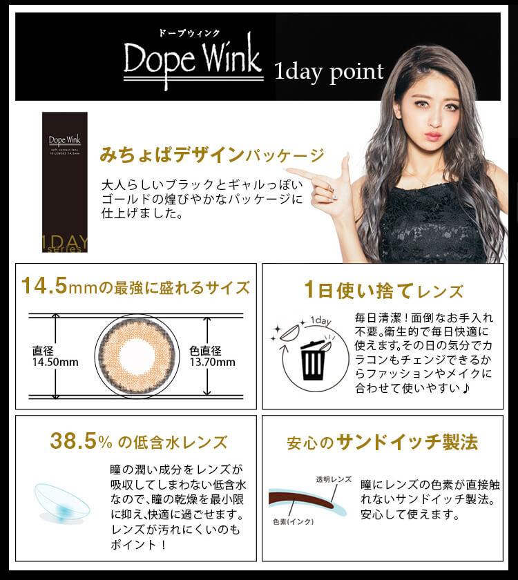 みちょぱ(池田美優)プロデュースカラコン Dope Wink 1day -ドープウィンクワンデー|【Dope Wink 1day point】<みちょぱデザインパッケージ>大人らしいブラックとギャルっぽいゴールドの煌びやかなパッケージに仕上げました。<14.5mmの最強に盛れるサイズ>(直径 14.50mm/色直径 13.70mm)<1日使い捨てレンズ>毎日清潔!面倒なお手入れ不要。衛生的で毎日快適に使えます。その日の気分でカラコンもチェンジできるからファッションやメイクに 合わせて使いやすい♪<38.5%の低含水レンズ>瞳の潤い成分をレンズが吸収してしまわない低含水 なので、瞳の乾燥を最小限に抑え、快適に過ごせます。 レンズが汚れにくいのもポイント!<安心のサンドイッチ製法>瞳にレンズの色素が直接触れないサンドイッチ製法。安心して使えます。