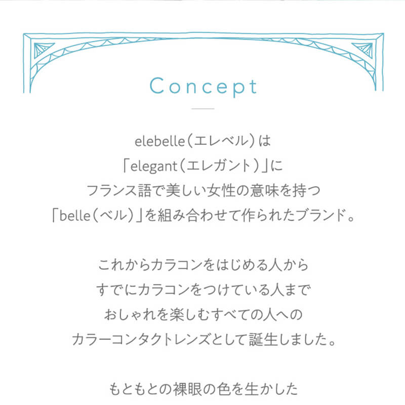 横田真悠イメージモデルカラコン elebelle-エレベル|elebelle(エレベル)は「elegant(エレガント)」に、フランス語で新しい女性の意味を持つ「belle(ベル)」を組み合わせて作られたブランド。これからカラコンをはじめる人から、すでにカラコンをつけている人まで、おしゃれを楽しむすべての人へのカラーコンタクトレンズとして誕生しました。もともとの裸眼の色を生かした