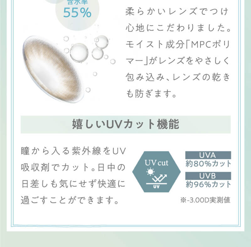横田真悠イメージモデルカラコン elebelle-エレベル|含水率55% 柔らかいレンズでつけ心地にこだわりました。モイスト成分「MPCポリマー」がレンズをやさしく包み込み、レンズの乾きも防ぎます。嬉しいUVカット機能 瞳から入る紫外線をUV吸収剤でカット。日中の日差しも気にせず快適に過ごすことができます。UVA 約80%カット UVB 約96%カット ※-3.00D実測値