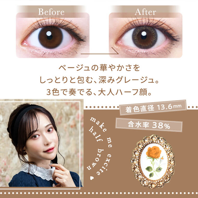 白藤みこイメージモデルカラコン elebelle-エレベル|before after ベージュの華やかさをしっとり包む、深みグレージュ。3色で奏でる大人ハーフ顔。 着色直径13:6mm 含水率38% make me excite half brown