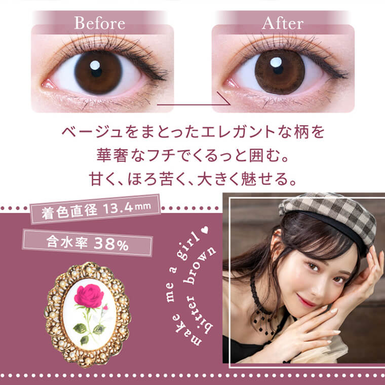 白藤みこイメージモデルカラコン elebelle-エレベル|before after ベージュをまとったエレガントな柄を華奢なフチでくるっと囲む。甘く、ほろ苦く、大きく魅せる。 着色直径13:4mm 含水率38% make me a girl bitter brown