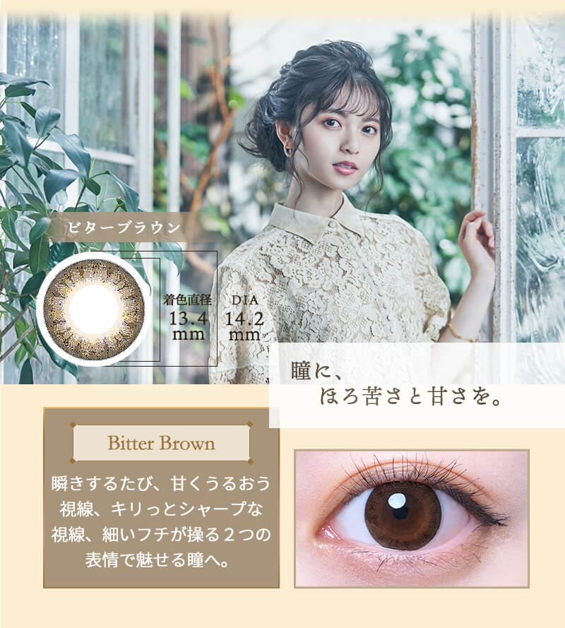 齋藤飛鳥イメージモデルカラコン elebelle-エレベル|瞳に、ほろ苦さと甘さを。Bitter Brown-ビターブラウン 瞬きするたびに、甘くうるおう視線、キリッとシャープな視線、細いフチが操る2つの表情で魅せる瞳へ。 着色外径13.4mm DIA14.2mm