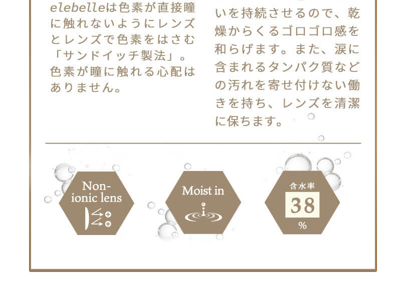 齋藤飛鳥イメージモデルカラコン elebelle-エレベル|うるおいを持続させるので、乾燥からくるゴロゴロ感を和らげます。また、涙に含まれるタンパク質などの汚れを寄せ付けない働きを持ち、レンズを清潔に保ちます。 elebelleは色素が直接瞳に触れないようにレンズとレンズで色素をはさむ「サンドイッチ製法」。色素が瞳に触れる心配はありません。 Non-ionic Lens Moist in 含水率38%