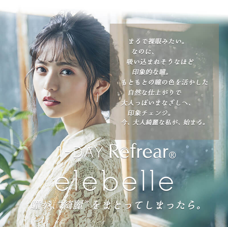 齋藤飛鳥イメージモデルカラコン elebelle-エレベル|瞳が、”綺麗”をまとってしまったら。 1-DAY RefrearⓇ elevelle-エレベル まるで裸眼みたい。なのに、吸い込まれそうなほど印象的な瞳。もともとの瞳の色を活かした自然な仕上がりで大人っぽいまなざしへ、印象チェンジ。今、大人綺麗な私が、始まる。