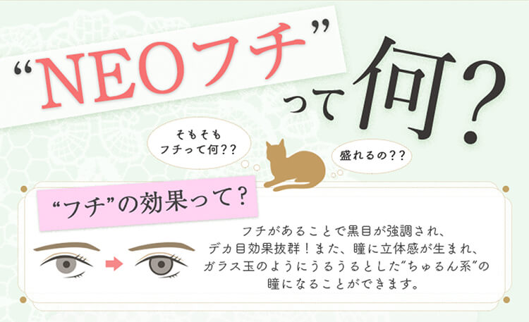 加藤玲奈イメージモデルカラコン em TULLE -エンチュール|「NEOフチって何?そもそもフチって何??盛れるの??」【フチの効果って?】フチがあることで黒目が強調され、デカ目効果抜群!また、瞳に立体感が生まれ、ガラス玉のようにうるうるとしたちゅるん系の瞳になることができます。