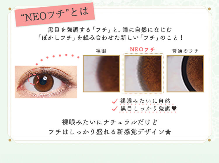 加藤玲奈イメージモデルカラコン em TULLE -エンチュール|【NEOフチとは】黒目を強調する「フチ」と、瞳に自然になじむ 「ぼかしフチ」を組み合わせた新しい「フチ」のこと!裸眼みたいに自然、黒目しっかり強調、裸眼みたいにナチュラルだけどフチはしっかり盛れる新感覚デザイン★