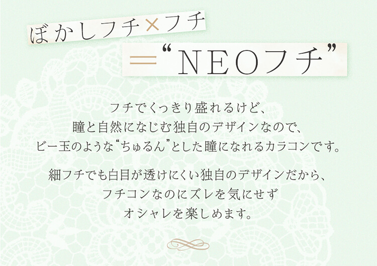 加藤玲奈イメージモデルカラコン em TULLE -エンチュール|【ぼかしフチ×フチ= NEOフチ】フチでくっきり盛れるけど、瞳と自然になじむ独自のデザインなので、ビー玉のようなちゅるんとした瞳になれるカラコンです。細フチでも白目が透けにくい独自のデザインだから、フチコンなのにズレを気にせずオシャレを楽しめます。