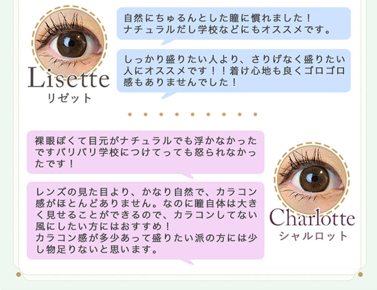 加藤玲奈イメージモデルカラコン em TULLE -エンチュール|Lisetteリゼット|「自然にちゅるんとした瞳に慣れました!ナチュラルだし学校などにもオススメです。」「しっかり盛りたい人より、さりげなく盛りたい人にオススメです!!着け心地も良くゴロゴロ感もありませんでした!」Charlotteシャルロット|「裸眼ぽくて目元がナチュラルでも浮かなかったですバリバリ学校につけてっても怒られなかったです!」「レンズの見た目より、かなり自然で、カラコン感がほとんどありません。なのに魔自体は大きく見せることができるので、カラコンしてない」風にしたい方にはおすすめ!カラコン感が多少あって盛りたい派の方には少し物足りないと思います。」
