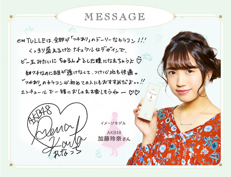 加藤玲奈イメージモデルカラコン em TULLE -エンチュール|【MESSAGE】「em TULLEは、全部が「フチあり」のドーリーなカラコン!!くっきり盛れるけどナチュラルなデザインで、ビー玉みたいにちゅるんとした瞳になれちゃうよ細フチなのに白目が透けなくて、つけ心地も快適。フチありのカラコンが初めての人にもおすすめだよっっ!エンチュールで一緒におしゃれを楽しもうねー」イメージモデルAKB加藤玲奈さん
