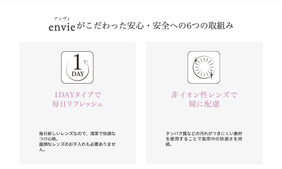 梨花プロデュースカラコン envie アンヴィ|envieがこだわった安心・安全への6つの取組み 1DAY 1DAYタイプで毎日リフレッシュ 毎日新しいレンズなので、清潔で快適なつけ心地。面倒なレンズのお手入れも必要ありません。 非イオン性レンズで瞳に配慮 タンパク質などの汚れがつきにくい素材を使用することで装用中の快適さを持続。
