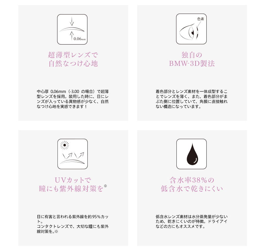 梨花プロデュースカラコン envie アンヴィ|超薄型レンズで自然なつけ心地 中心厚0.06mm(-3.00の場合)で超薄型レンズを採用。装用した時に、目にレンズが入っている異物感が少なく、自然なつけ心地を実感できます! 独自のBMW-3D製法 着色部分とレンズ素材を一体成型することでレンズを薄く、また、着色部分がまぶた側に位置していて、角膜に直接触れない構造になっています。 UVカットで瞳にも紫外線対策を 目に有害と言われる紫外線を95%カット。コンタクトレンズで、大切な瞳にも紫外線対策を。※ 含水率38%の低含水で乾きにくい 低含水レンズ素材は水分蒸発量が少ないため、乾きにくいのが特徴。ドライアイなどの方にもオススメです。