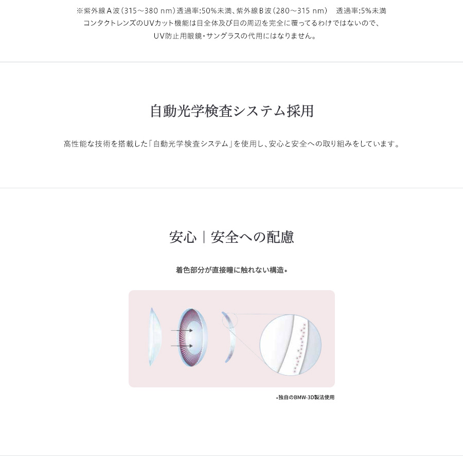 梨花プロデュースカラコン envie アンヴィ|※紫外線A波(315~380mm)浸透率:50%未満、紫外線B波(280~315mm)透過率:5%未満 コンタクトレンズのUVカット機能は目全体
及び目の周辺を完全に覆ってるわけではないので、UV防止用眼鏡・サングラスの代用にはなりません。 自動光学検査システム採用 高性能な技術を搭載した「自動光学検査システム」を使用し、安心と安全への取り組みをしています。 安心|安全への配慮 着色部分が直接瞳に触れない構造