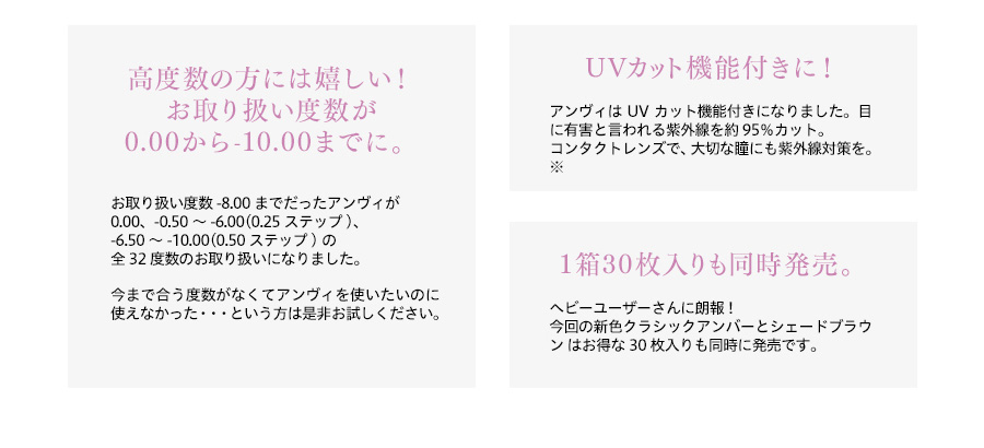 梨花プロデュースカラコン envie アンヴィ|高度数の方には嬉しい!お取扱い度数が0.00から-10.00までに。お取り扱い度数-8.00までだったアンヴィが0.00、-0.50~-6.00(0.25ステップ)の全32度数のお取扱いになりました。今まで合う度数がなくてアンヴィを使いたいのにつかえなかった・・・という方は是非お試しください。 UVカット機能付きに!アンヴィはUVカット機能付きになりました。目に有害と言われる紫外線を約95%カット。コンタクトレンズで、大切な瞳にも紫外線対策を。※ 1箱30枚入りも同時に発売です。