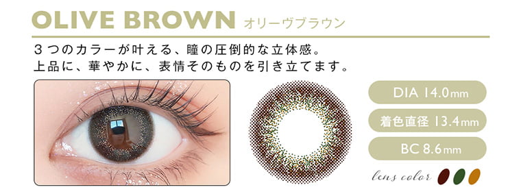 松本恵奈イメージモデル envie アンヴィ｜OLIVEBROWN オリーヴブラウン 3つのカラーが叶える、瞳の圧倒的な立体感。上品に、華やかに、表情そのものを引き立てます。 DIA14.0mm 着色直径13.4mm BC8.6mm