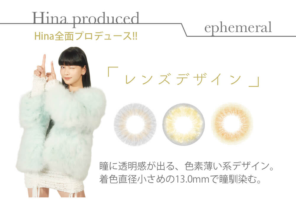 Hinaイメージモデル ephemeral-エフェメラル｜Hina prodecued Hina全面プロデュース！！「レンズデザイン」瞳に透明感が出る、色素薄い系デザイン。着色直径小さめの13.0mmで瞳馴染む。