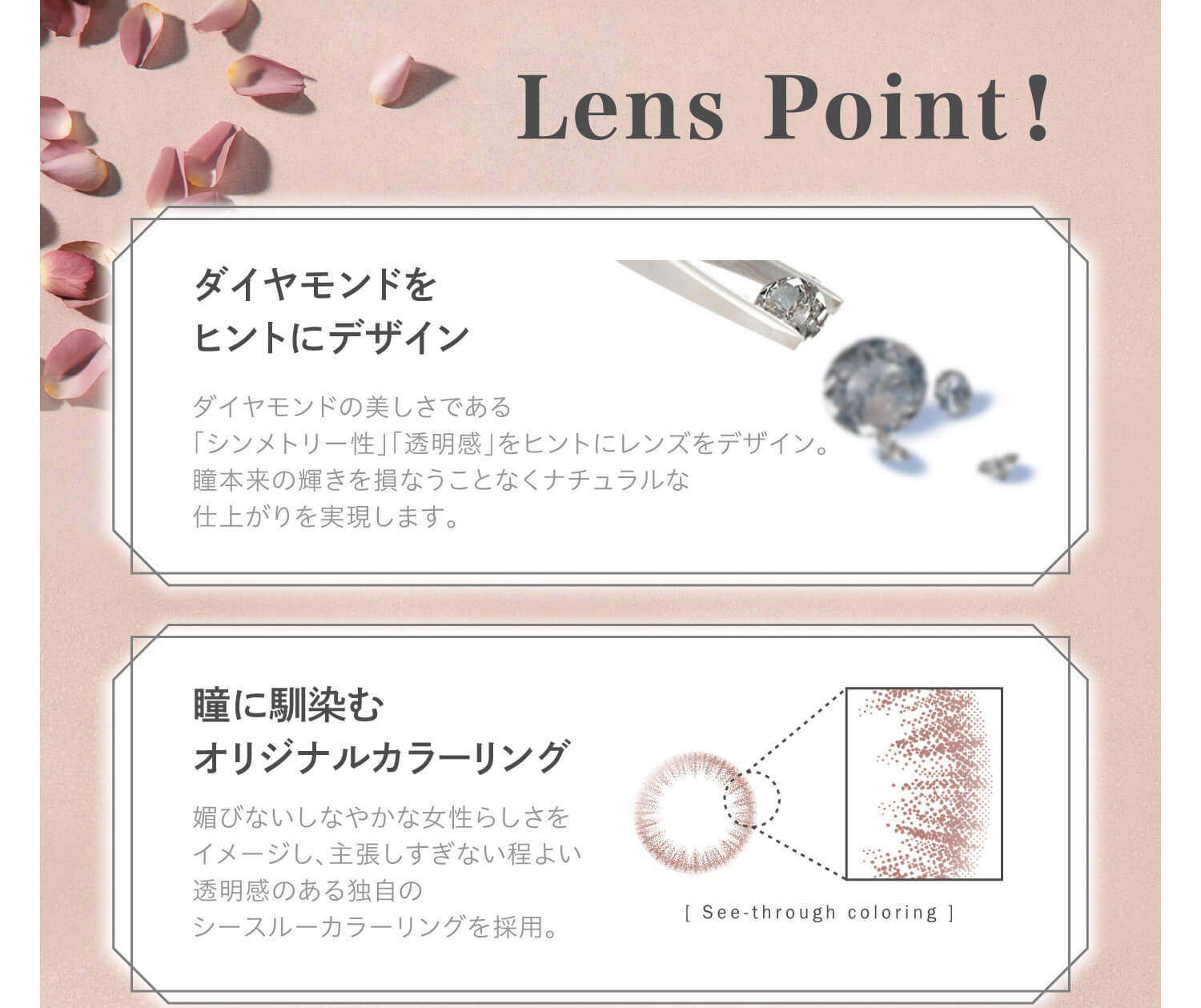 大屋夏南イメージモデル エルージュ -eRouge|Lens Point! ダイヤモンドをヒントにデザイン ダイヤモンドの美しさである「シンメトリー性」「透明感」をヒントにレンズをデザイン。瞳本来の輝きをヒントにレンズをデザイン。瞳本来の輝きを損なうことなくナチュラルな仕上がりを実現します。瞳に馴染むオリジナルカラーリング 「See-through coloring」媚びないしなやかな女性らしさをイメージし、主張しすぎない程よい透明感のある独自のシースルーカラーリングを採用。