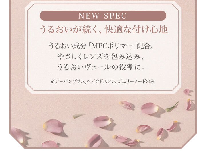 大屋夏南イメージモデル エルージュ -eRouge|NEW SPEC うるおいが続く、快適な付け心地 うるおい成分「MPCポリマー」配合。 やさしくレンズを包み込み、うるおいヴェールの役割に。 ※アーバンブラン、ベイクドスフレ、ジェリーヌードのみ