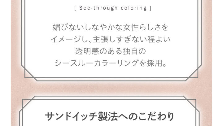 大屋夏南イメージモデル エルージュ -eRouge|「See-through coloring」媚びないしなやかな女性らしさをイメージし、主張しすぎない程よい透明感のある独自のシースルーカラーリングを採用。 サンドイッチ製法へのこだわり