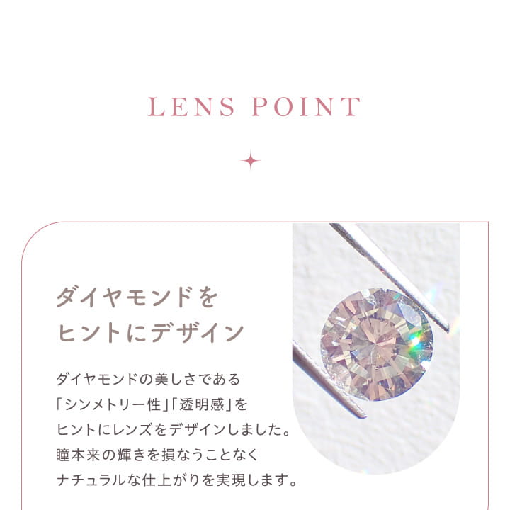 大屋夏南イメージモデル エルージュ -eRouge｜LENS PONT　ダイヤモンドをヒントにデザイン　ダイヤモンドの美しさである「シンメトリー性」「透明感」をヒントにレンズをデザインしました。瞳本来の輝きを損なうことなくナチュラルな仕上がりを実現します。