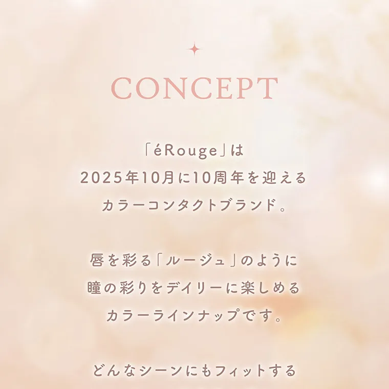 マーシュ彩イメージモデル エルージュ -eRouge｜CONCEPT 「eRouge」は2025年10月に10週面を迎えるカラーコンタクトブランド。 唇を彩る「ルージュ」のように瞳の彩りをデイリーに楽しめるカラーラインナップです。 どんなシーンにもフィットする