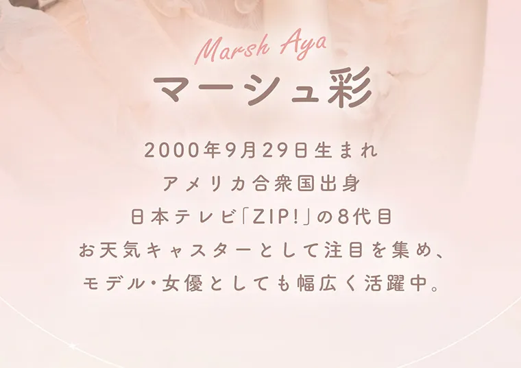 マーシュ彩イメージモデル エルージュ -eRouge｜MarshAya 2000年9月29日生まれ。アメリカ合衆国出身。日本テレビ「ZIP!」の8代目お天気キャスターとして注目を集め、モデル・女優としても幅広く活躍中。