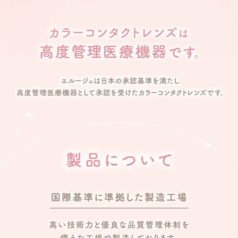 紺野彩夏イメージモデル エルージュ -eRouge｜カラーコンタクトレンズは 高度管理医療機器です。 エルージュは日本の承認基準を満たし 高度管理医療機器として承認を受けたカラーコンタクトレンズです。 製品について 国際基準に準拠した製造工場 高い技術力と優良な品質管理体制を 備えた工場で製造しております。