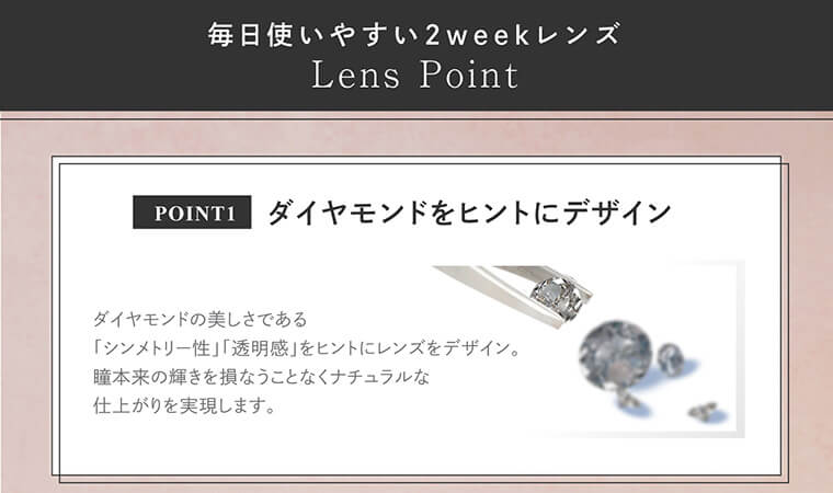 大屋夏南イメージモデル エルージュ -eRouge|【毎日使いやすい2weekレンズ|Lens Point】<POINT1:ダイヤモンドをヒントにデザイン>ダイヤモンドの美しさである「シンメトリー性」「透明感」をヒントにレンズをデザイン。瞳本来の輝きを損なうことなくナチュラルな 仕上がりを実現します。