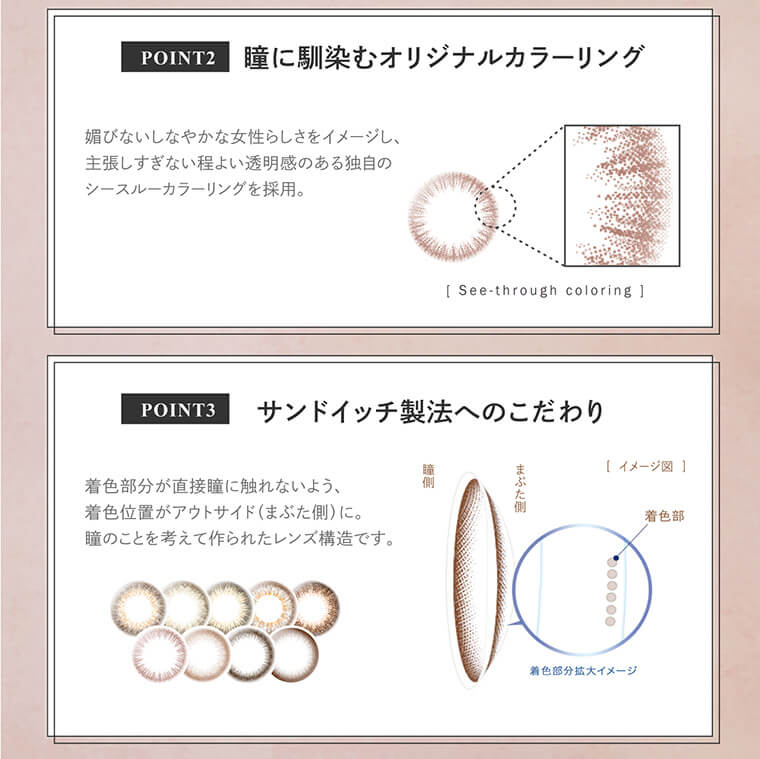 大屋夏南イメージモデル エルージュ -eRouge|<POINT2:瞳に馴染むオリジナルカラーリング>媚びないしなやかな女性らしさをイメージし、主張しすぎない程よい透明感のある独自の シースルーカラーリングを採用。<POINT3:サンドイッチ製法へのこだわり>着色部分が直接瞳に触れないよう、着色位置がアウトサイド(まぶた側)に。瞳のことを考えて作られたレンズ構造です。
