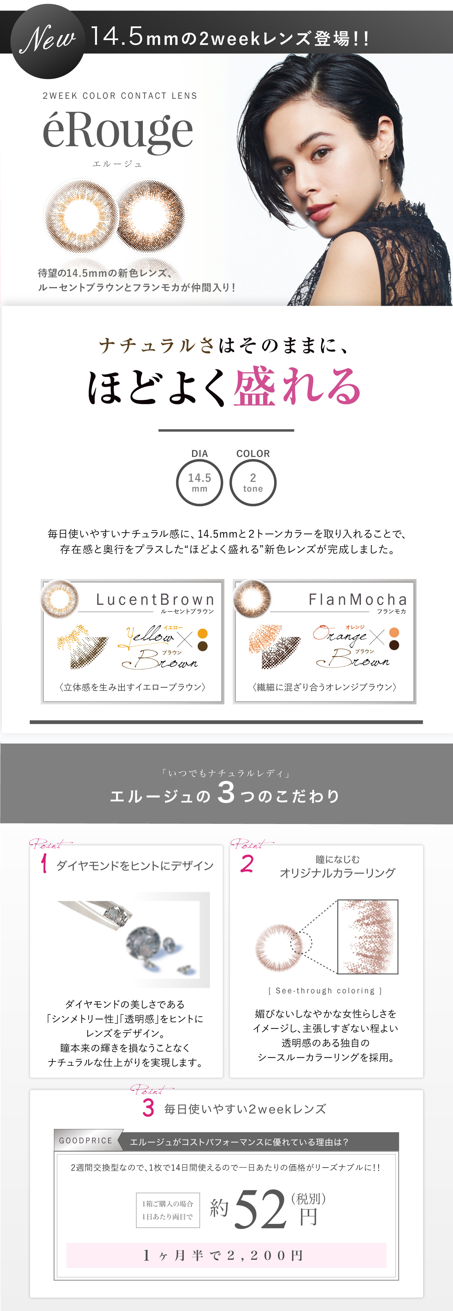 大屋夏南イメージモデル エルージュ -eRouge|New14.5mmの2weekレンズ登場!2WEEK COLOR CONTACT LENS「éRouge-エルージュ」待望の14.5mmの新色レンズ、ルーセントブラウンとフランモカが仲間入り!ナチュラルさはそのままに、ほどよく盛れる。DIA14.5mm/COLOR 2tone|毎日使いやすいナチュラル感に、14.5mmと2トーンカラーを取り入れることで、存在感と奥行をプラスした“ほどよく盛れる”新色レンズが完成しました。<Lucent Brown-ルーセントブラウン>立体感を生み出すイエローブラウン<Flan mocha-フランモカ>繊細に混ざり合うオレンジブラウン|「いつでもナチュラルレディ」【エルージュの3つのこだわり】<1.ダイヤモンドをヒントにデザイン>ダイヤモンドの美しさである「シンメトリー性」「透明感」をヒントにレンズをデザイン。瞳本来の輝きを損なうことなくナチュラルな仕上がりを実現します。<瞳になじむオリジナルカラーリング>媚びないしなやかな女性らしさをイメージし、主張しすぎない程よい透明感のある独自のシースルーカラーリングを採用。<3.毎日使いやすい2weekレンズ>エルージュがコストパフォーマンスに優れている理由は?2週間交換型なので、1枚で14日間使えるので一日あたりの価格がリーズナブルに!!1箱ご購入の場合1日あたり両目で約52円。1ヶ月半で2,200円