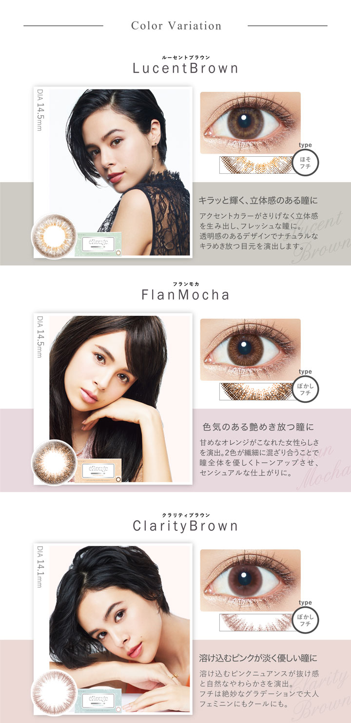 大屋夏南イメージモデル エルージュ -eRouge|【Color Variation】<ルーセントブラウン-Lucent Brown>キラッと輝く、立体感のある瞳に。アクセントカラーがさりげなく立体感を生み出し、フレッシュな瞳に。透明感のあるデザインでナチュラルなキラめき放つ目元を演出します。<フランモカ-Flan Mocha>色気のある艶めき放つ。瞳に甘めなオレンジがこなれた女性らしさを演出。2色が繊細に混ざり合うことで瞳全体を優しくトーンアップさせ、センシュアルな仕上がりに。<クラリティブラウン-Clarity Brown>溶け込むピンクが淡く優しい瞳に。溶け込むピンクニュアンスが抜け感と自然なやわらかさを演出。フチは絶妙なグラデーションで大人フェミニンにもクールにも。