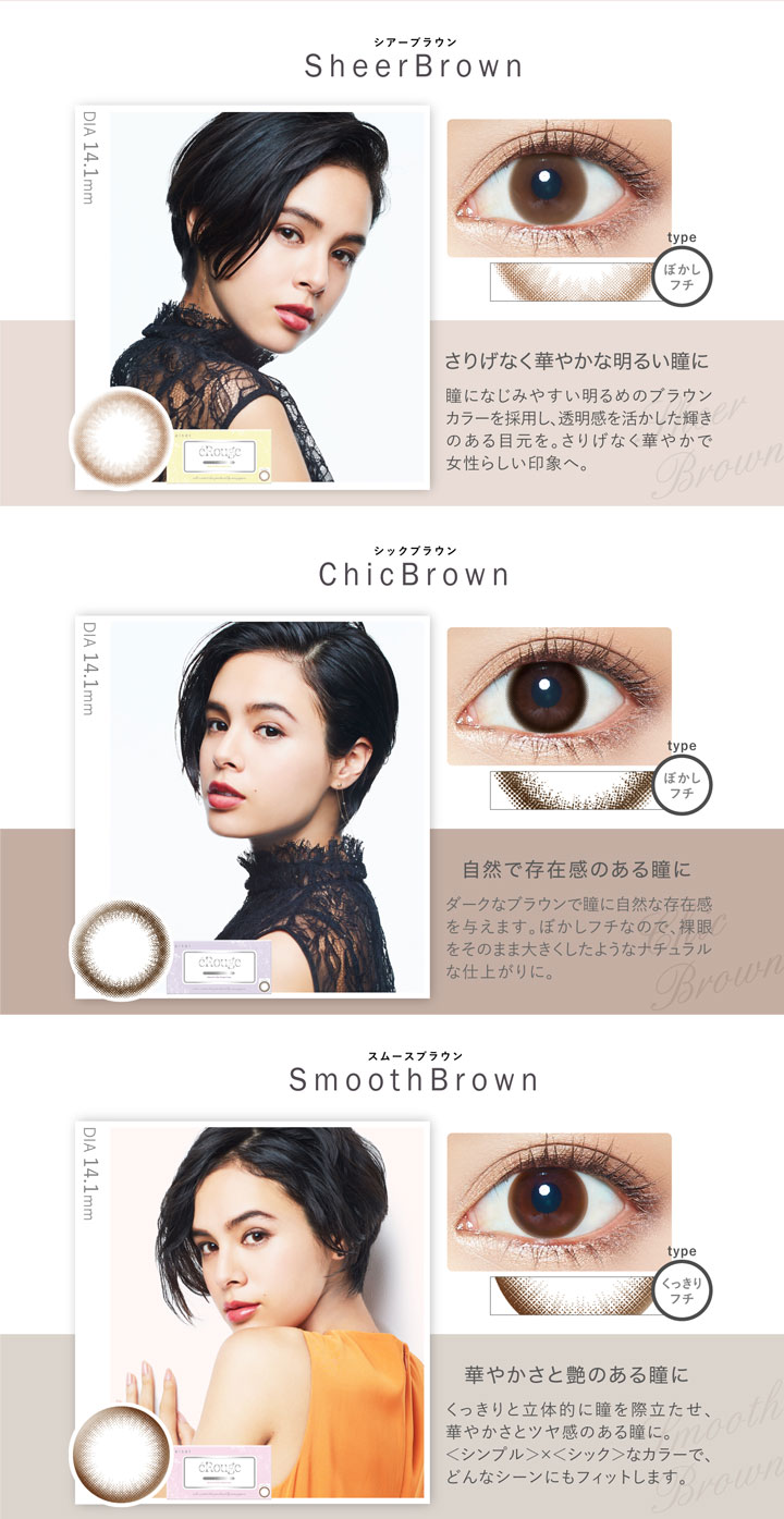 大屋夏南イメージモデル エルージュ -eRouge|<シアーブラウン-Sheer Brown>さりげなく華やかな明るい瞳に。瞳になじみやすい明るめのブラウンカラーを採用し、透明感を活かした輝きのある目元を。さりげなく華やかで女性らしい印象へ。<シックブラウン-ChicBrown>自然で存在感のある瞳に。ダークなブラウンで瞳に自然な存在感を与えます。ぼかしフチなので、裸眼をそのまま大きくしたようなナチュラルな仕上がりに。<スムースブラウン-Smooth Brown>華やかさと艶のある瞳に。くっきりと立体的に瞳を際立たせ、華やかさとツヤ感のある瞳に。<シンプル>x<シック>なカラーで、どんなシーンにもフィットします。