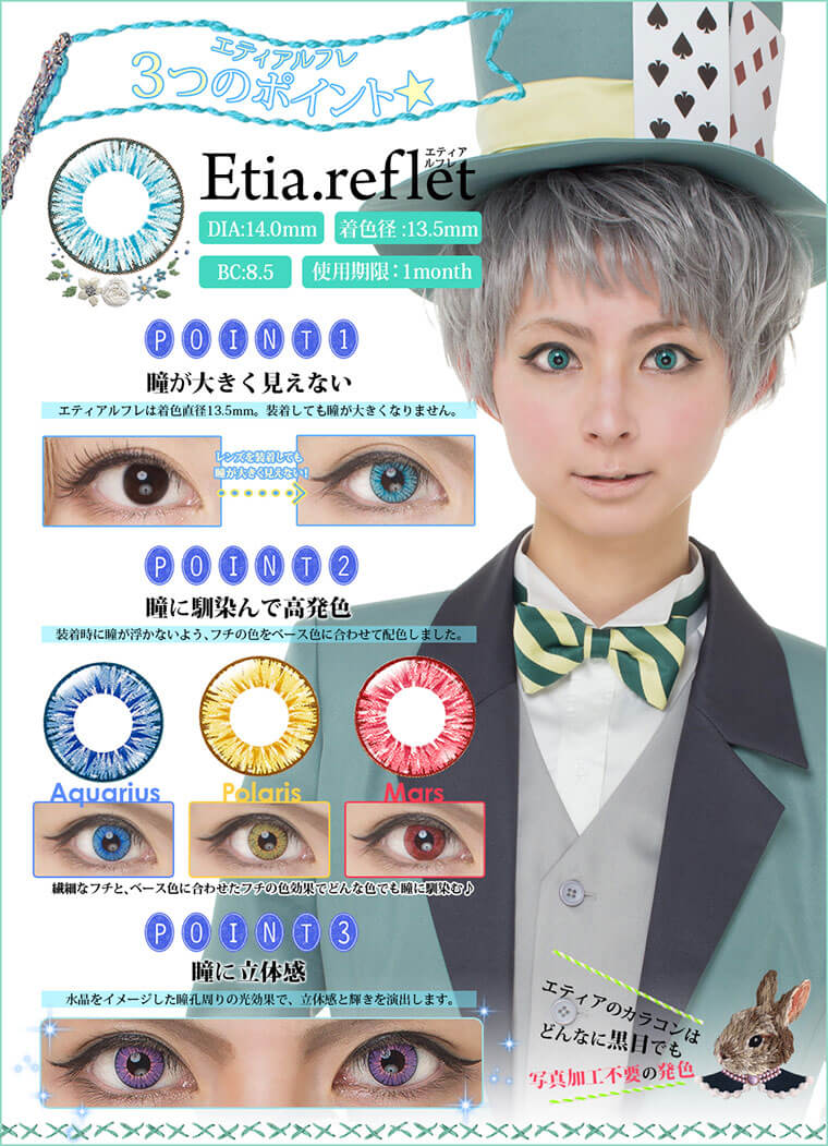 Etia.reflet-エティア ルフレ|DIA:14.0mm/着色直径:13.5mm/BC:8.5mm/使用期限:1month<エティアルフレ3つのポイント>【point1.瞳が大きく見えない】エティアルフレは着色直径13.5mm。装着しても瞳が大きくなりません。【Point2.瞳に馴染んで高発色】装着時に瞳が浮かないよう、フチの色をベース色に合わせて配色しました。繊細なフチと、ベース色に合わせたフチの色効果でどんな色でも瞳に馴染む。【Point3.瞳に立体感】水晶をイメージした瞳孔周りの光効果で、立体感と輝きを演出します。エティアのカラコンはどんなに黒目でも写真加工不要の発色!