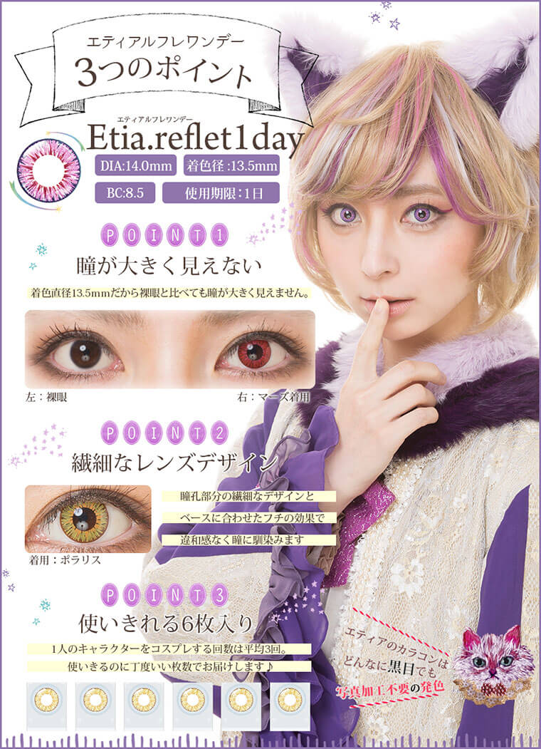 Etia.reflet-エティア ルフレ|DIA:14.0mm/着色直径:13.5mm/BC:8.5mm/使用期限:1日<エティアルフレ3つのポイント>【Point1.瞳が大きく見えない】着色直径13.5mmだから裸眼と比べても瞳が大きく見えません。【Point2.繊細なレンズデザイン】瞳孔部分の繊細なデザインとベースに合わせたフチの効果で、違和感なく瞳に馴染みます。【Point3.使いきれる6枚入り】1人のキャラクターをコスプレする回数は平均3回。使いきるのに丁度いい枚数でお届けします。エティアのカラコンはどんなに黒目でも写真加工不要の発色!
