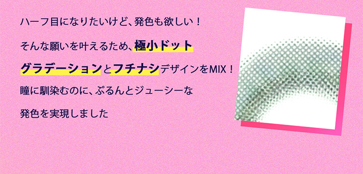Etia gelee 1day -エティアジュレワンデー|ハーフ目になりたいけど、発色も欲しい!そんな願いを叶えるため、極小ドットグラデーションとフチナシデザインをMIX!瞳に馴染むのに、ぷるんとジューシーな発色を実現しました。