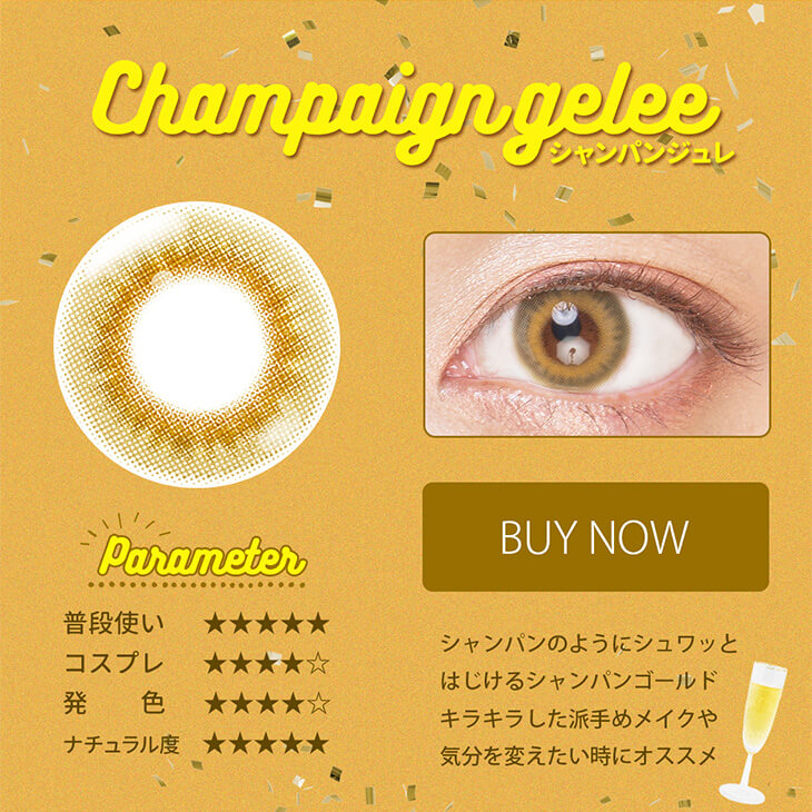 Etia gelee 1day -エティアジュレワンデー|Champaign gelee-シャンパンジュレ Parameter 普段使い★★★★★ コスプレ★★★★☆ 発色★★★★☆ ナチュラル度★★★★★ BUY NOW シャンパンのようにシュワッとはじけるシャンパンゴールドキラキラした派手めメイクや気分を変えたい時にオススメ