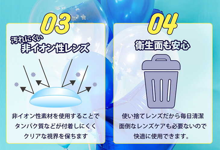 Etia gelee 1day -エティアジュレワンデー|03 汚れにくい非イオン性レンズ 非イオン性素材を使用することでタンパク質などが付着しにくくクリアな視界を保ちます 04 衛生面も安心 使い捨てレンズだから毎日清潔 面倒なレンズケアも必要ないので快適に使用できます。