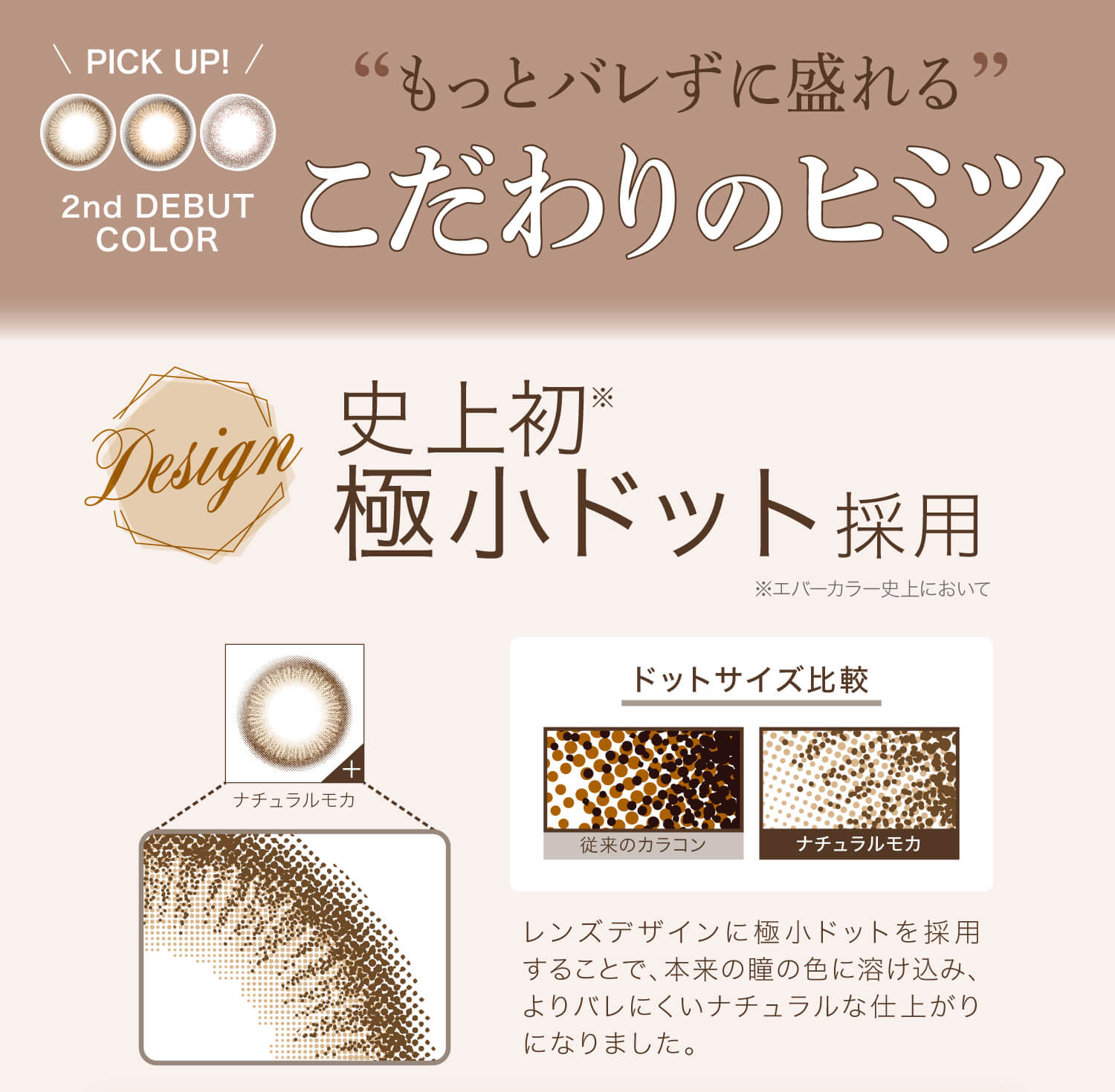 カラコン Ever Color 1day Natural -エバーカラーワンデーナチュラル|\PICK UP!/ 2nd DEBUT COLOR ”もっとバレずに盛れる”こだわりのヒミツ Design 史上初※極小ドット採用 ※エバーカラー史上において ナチュラルモカ ドットサイズ比較 従来のカラコン ナチュラルモカ レンズデザインに極小ドットを採用することで、本来の瞳の色に溶け込み、よりバレにくいナチュラルな仕上がりになりました。