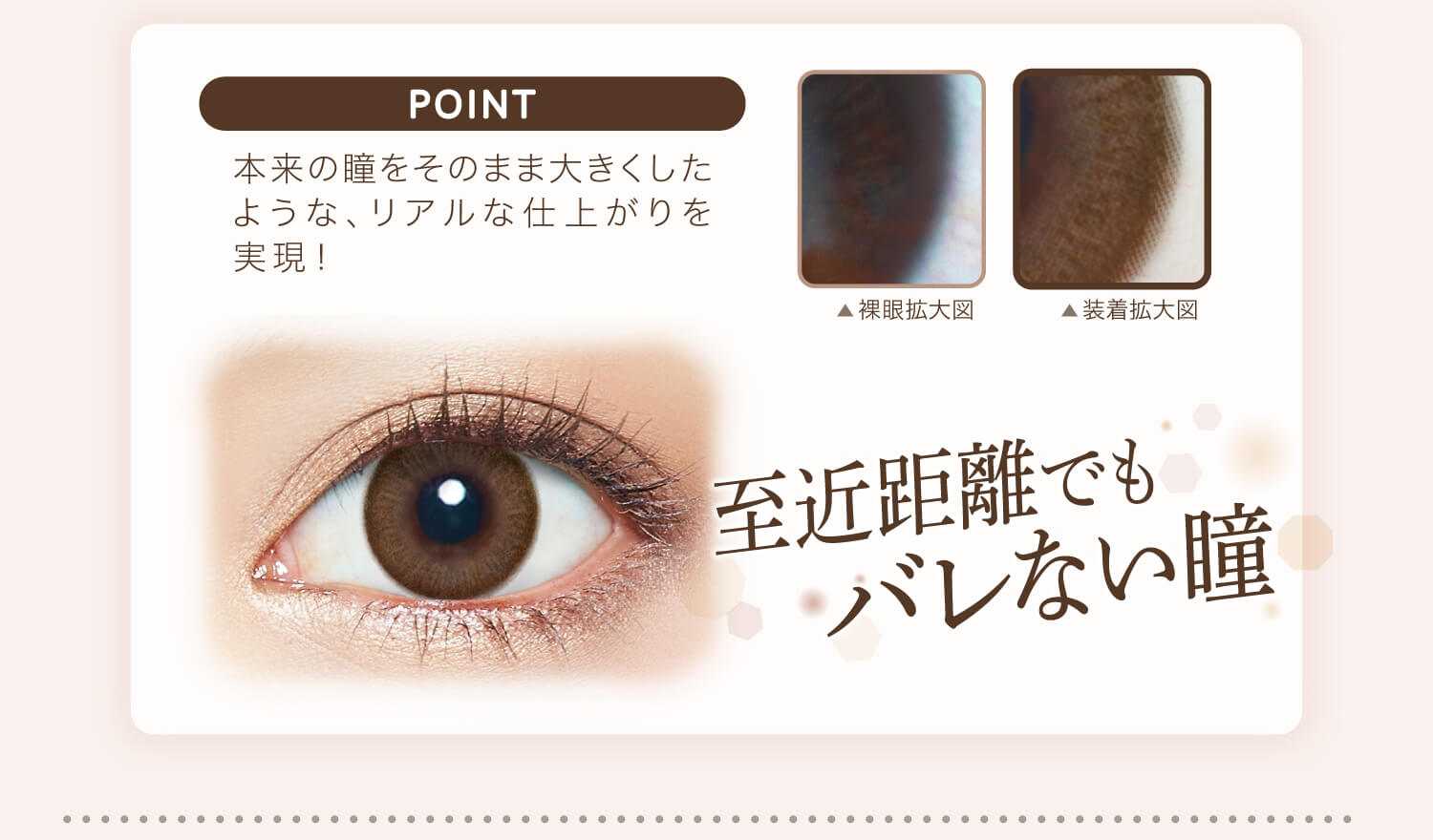 カラコン Ever Color 1day Natural -エバーカラーワンデーナチュラル|POINT 本来の瞳をそのまま大きくしたような、リアルな仕上がりを実現!裸眼拡大図 装着化拡大図 至近距離でもバレない瞳