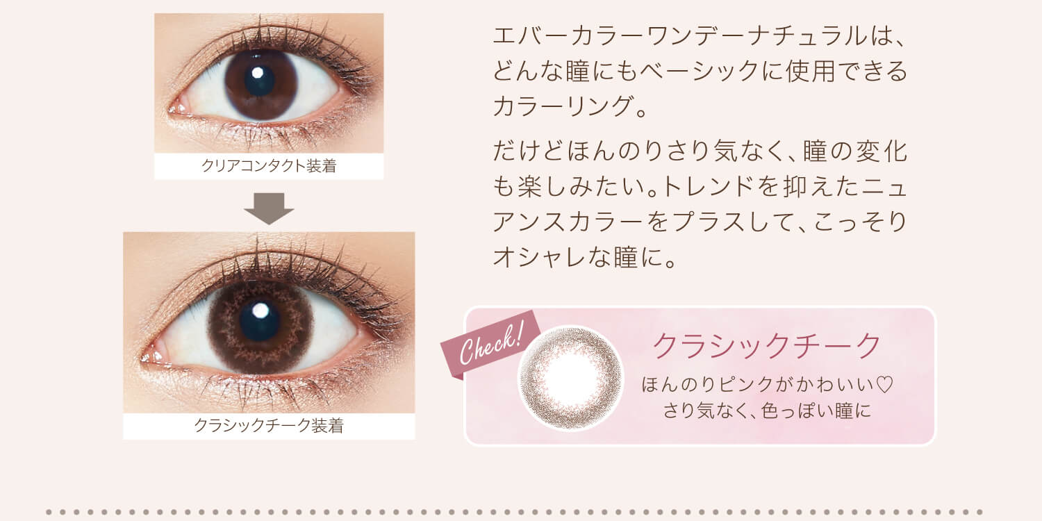 カラコン Ever Color 1day Natural -エバーカラーワンデーナチュラル|クリアコンタクト装着→クラシックシーク装着 エバーカラーワンデーナチュラルは、どんな瞳にもベーシックに使用できるカラーリング。だけどほんのりさり気なく、瞳の変化も楽しみたい。トレンドを抑えたニュアンスカラーをプラスして、こっそりオシャレな瞳に。 Check! クラシックチーク ほんのりピンクがかわいい♡さり気なく、色っぽい瞳に