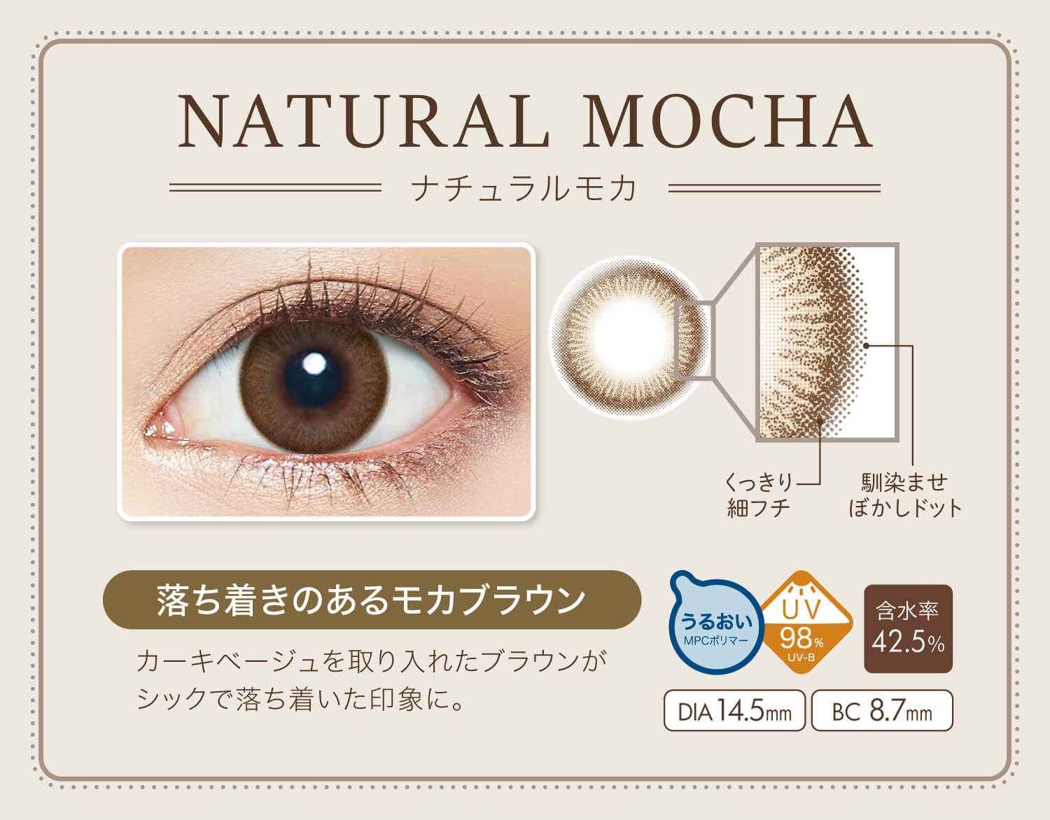 カラコン Ever Color 1day Natural -エバーカラーワンデーナチュラル|NATURAL MOCHA-ナチュラルモカ NEW くっきり細フチ 馴染ませぼかしドット 落ち着きのあるモカブラウン カーキベージュを取り入れたブラウンがシックで落ち着いた印象に。 うるおいMPCポリマー UV98% UV-B 含水率42.5% DIA14.5mm BC8.7mm
