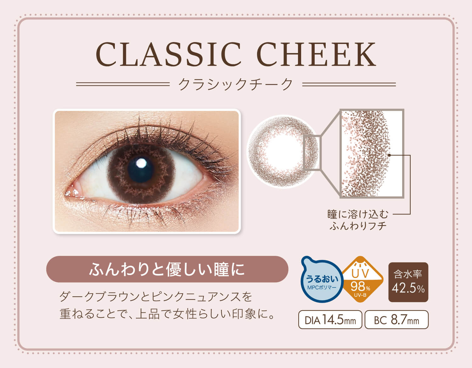 カラコン Ever Color 1day Natural -エバーカラーワンデーナチュラル|CLASSIC CHEEK-クラシックチーク NEW 瞳に溶け込むふんわりフチ ふんわりと優しい瞳に ダークブラウンとピンクニュアンスを重ねることで、上品で女性らしい印象に。 うるおいMPCポリマー UV98% UV-B 含水率42.5% DIA14.5mm BC8.7mm
