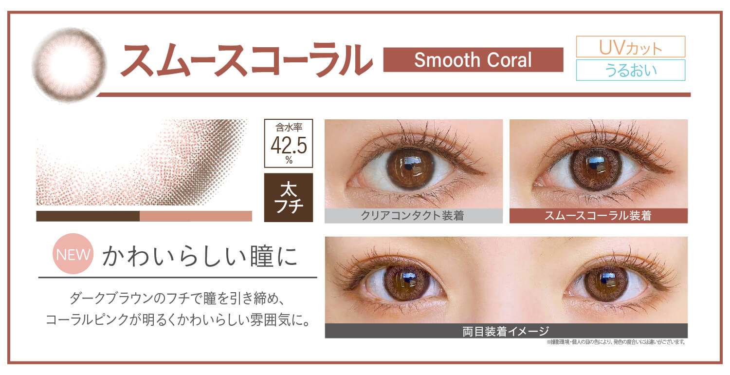 カラコン Ever Color 1day Natural -エバーカラーワンデーナチュラル|スムースコーラル smoothcoral NEW かわいらしい瞳に ダークブラウンのフチで瞳を引き締め、コーラルピンクが明るくかわいらしい雰囲気に。 UVカット うるおい クリアコンタクト装着 スムースコーラル装着 両目装着イメージ 含水率42.5% 太フチ ※撮影環境。個人の目の色により、発色の度合いには違いがございます。
