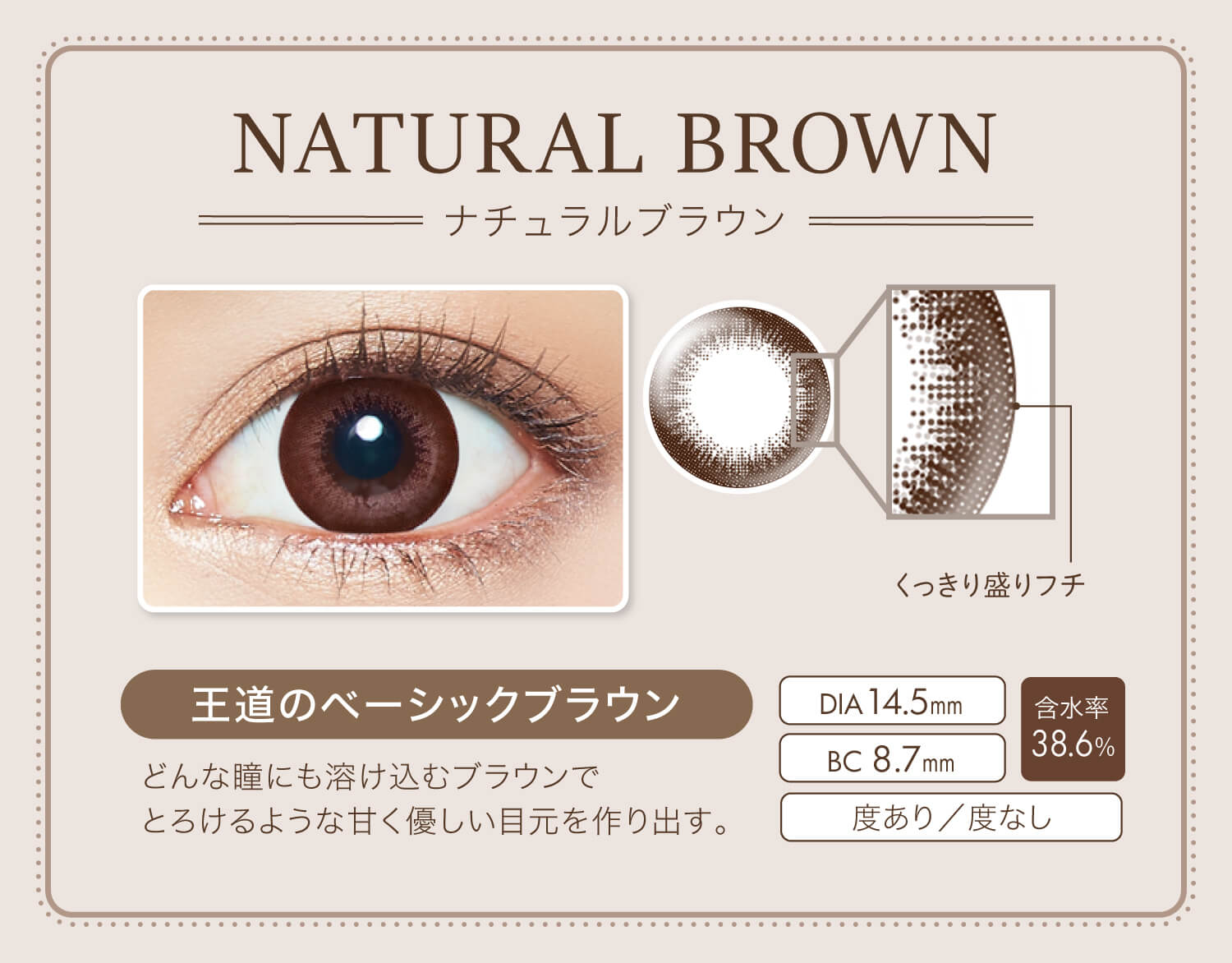 カラコン Ever Color 1day Natural -エバーカラーワンデーナチュラル|NATURAL BROWN-ナチュラルブラウン くっきり盛りフチ 王道のベーシックブラウン どんな瞳にも溶け込むブラウンでとろけるような甘く優しい目元を作り出す。 DIA14.5mm BC8.7mm 含水率38.6% 度あり/度なし