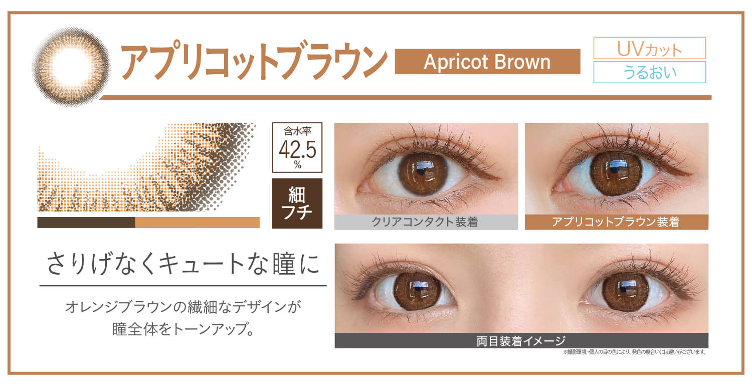 カラコン Ever Color 1day Natural -エバーカラーワンデーナチュラル|アプリコットブラウン apricotbrown さりげなくキュートな瞳に オレンジブラウンの繊細なデザインが瞳全体をトーンアップ。 UVカット うるおい クリアコンタクト装着 アプリコットブラウン装着 両目装着イメージ 含水率42.5% 太フチ ※撮影環境。個人の目の色により、発色の度合いには違いがございます。