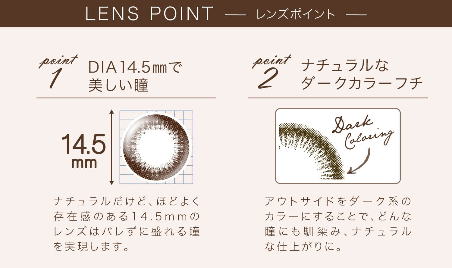 カラコン Ever Color 1day Natural -エバーカラーワンデーナチュラル|LENS POINT point1 DIA14.5mmで美しい瞳 14.5mm ナチュラルだけど、ほどよく存在感のある14.5mmのレンズはバレずに盛れる瞳を実現します。 point2 ナチュラルなダークカラーフチ Dark Coloring アウトサイドをダーク系のカラーにすることで、どんな瞳にも馴染み、ナチュラルな仕上がりに。