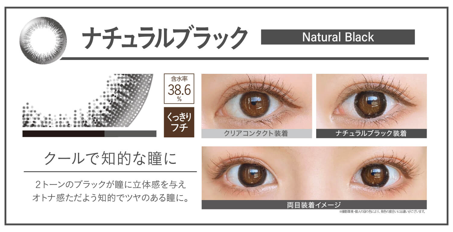 カラコン Ever Color 1day Natural -エバーカラーワンデーナチュラル|ナチュラルブラック Natural Black クールで知的な瞳に 2トーンのブラックが瞳に立体感を与えオトナ感ただよう知的でツヤのある瞳に。 UVカット うるおい クリアコンタクト装着 ナチュラルブラック装着 両目装着イメージ 含水率38.6% 太フチ ※撮影環境。個人の目の色により、発色の度合いには違いがございます。