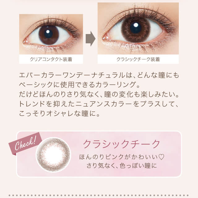沢尻エリカイメージモデルカラコン Ever Color 1day Natural -エバーカラーワンデーナチュラル|クリアコンタクト装着→クラシックシーク装着 エバーカラーワンデーナチュラルは、どんな瞳にもベーシックに使用できるカラーリング。だけどほんのりさり気なく、瞳の変化も楽しみたい。トレンドを抑えたニュアンスカラーをプラスして、こっそりオシャレな瞳に。 Check! クラシックチーク ほんのりピンクがかわいい♡さり気なく、色っぽい瞳に